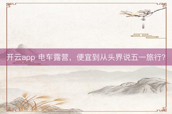 开云app 电车露营，便宜到从头界说五一旅行？